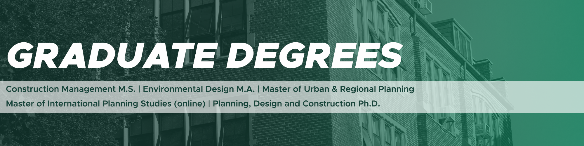 Click here to learn more about SPDC's Graduate Degree offerings (Construction Management M.S., Environmental Design M.A., Master of Urban and Regional Planning, Master of International Planning Studies online, Planning, Design and Construcion Ph.D.)